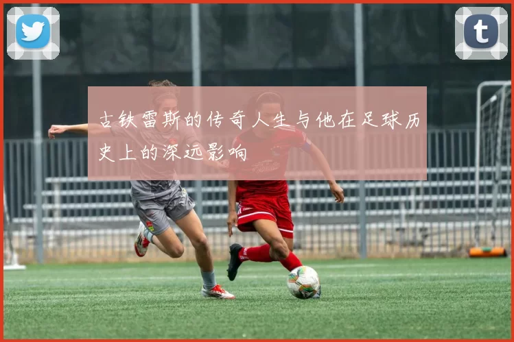 古铁雷斯的传奇人生与他在足球历史上的深远影响