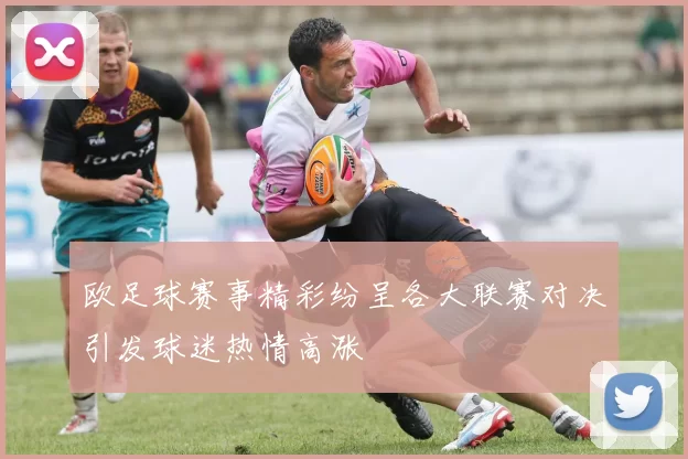 欧足球赛事精彩纷呈各大联赛对决引发球迷热情高涨