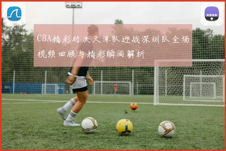 CBA精彩对决天津队迎战深圳队全场视频回顾与精彩瞬间解析
