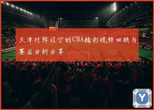 天津对阵辽宁的CBA精彩视频回顾与赛后分析分享