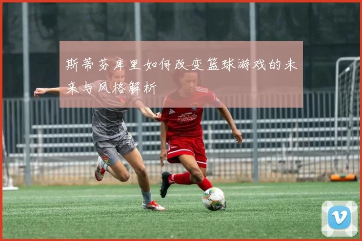 斯蒂芬库里如何改变篮球游戏的未来与风格解析