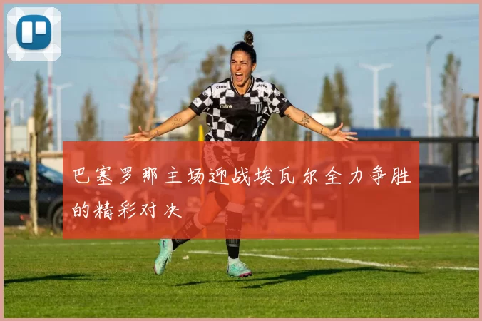 巴塞罗那主场迎战埃瓦尔全力争胜的精彩对决