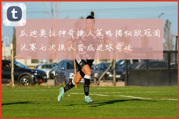 瓜迪奥拉神奇换人策略揭秘欧冠淘汰赛七次换人皆成进球奇迹