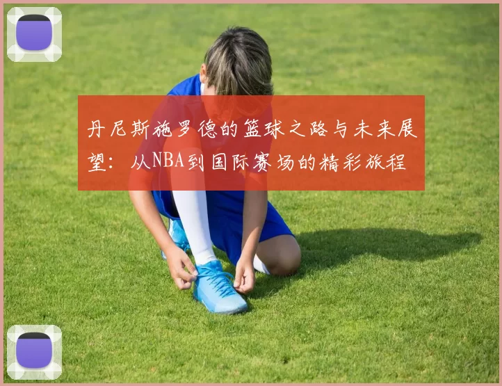 丹尼斯施罗德的篮球之路与未来展望：从NBA到国际赛场的精彩旅程