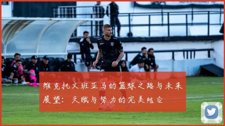 维克托文班亚马的篮球之路与未来展望：天赋与努力的完美结合
