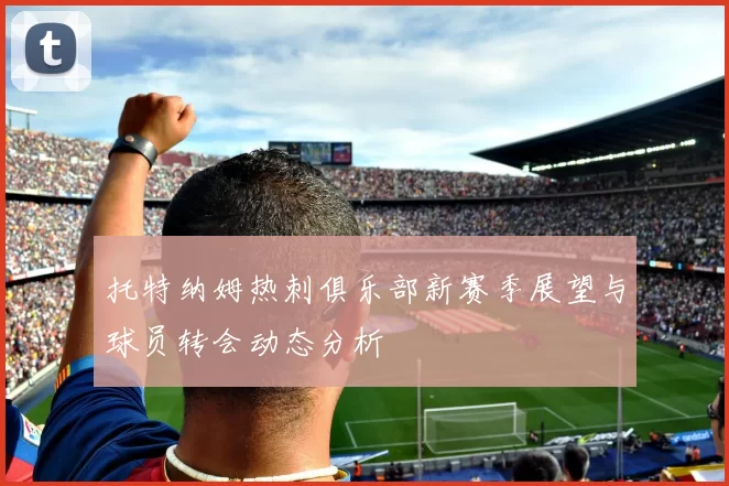 托特纳姆热刺俱乐部新赛季展望与球员转会动态分析