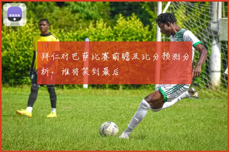 拜仁对巴萨比赛前瞻及比分预测分析，谁将笑到最后